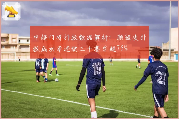 中超门将扑救数据解析：颜骏凌扑救成功率连续三个赛季超75%