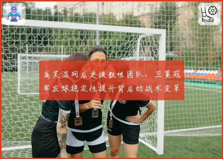 高芙温网后更换教练团队,卫冕冠军发球稳定性提升背后的战术变革?