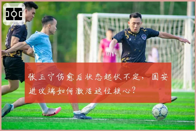 张玉宁伤愈后状态起伏不定,国安进攻端如何激活这位核心?